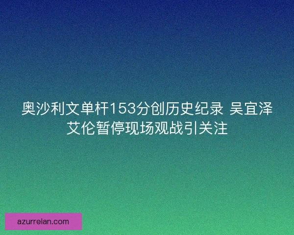 奥沙利文单杆153分创历史纪录 吴宜泽艾伦暂停现场观战引关注 奥沙利文单杆153分创历史纪录 吴宜泽艾伦暂停现场观战引关注