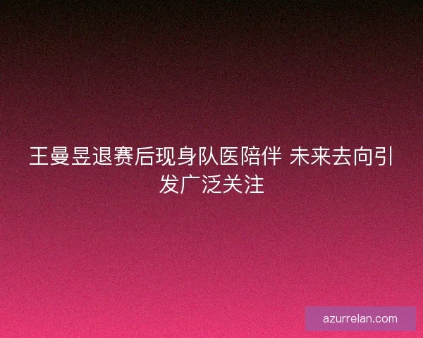 王曼昱退赛后现身队医陪伴 未来去向引发广泛关注