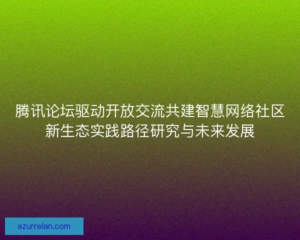 腾讯论坛驱动开放交流共建智慧网络社区新生态实践路径研究与未来发展
