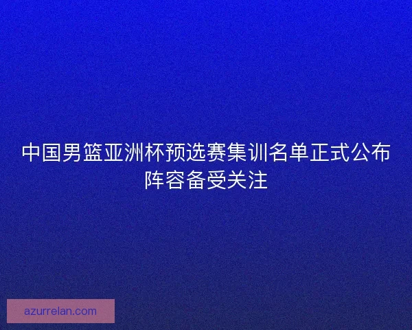 中国男篮亚洲杯预选赛集训名单正式公布阵容备受关注