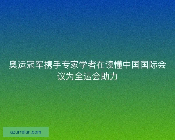奥运冠军携手专家学者在读懂中国国际会议为全运会助力
