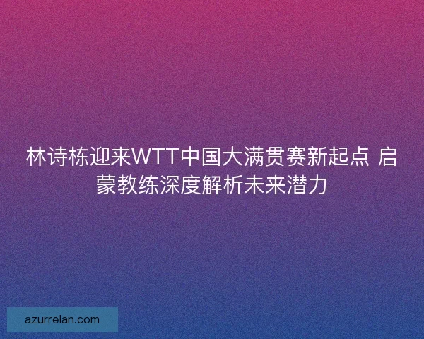 林诗栋迎来WTT中国大满贯赛新起点 启蒙教练深度解析未来潜力