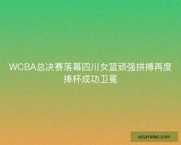 WCBA总决赛落幕四川女篮顽强拼搏再度捧杯成功卫冕