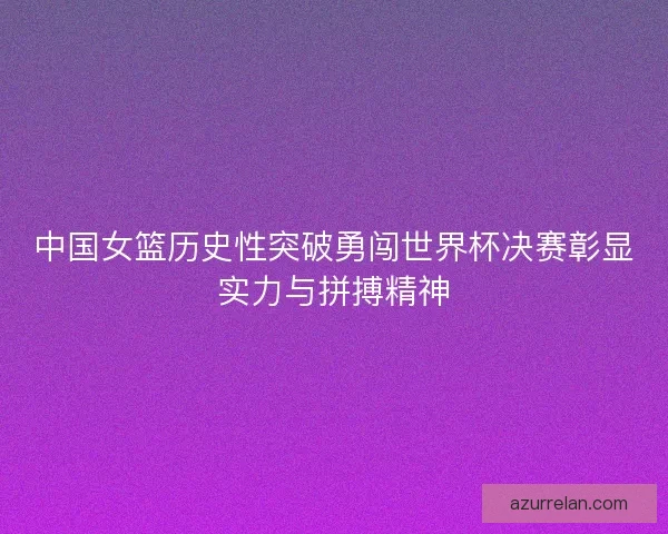 中国女篮历史性突破勇闯世界杯决赛彰显实力与拼搏精神