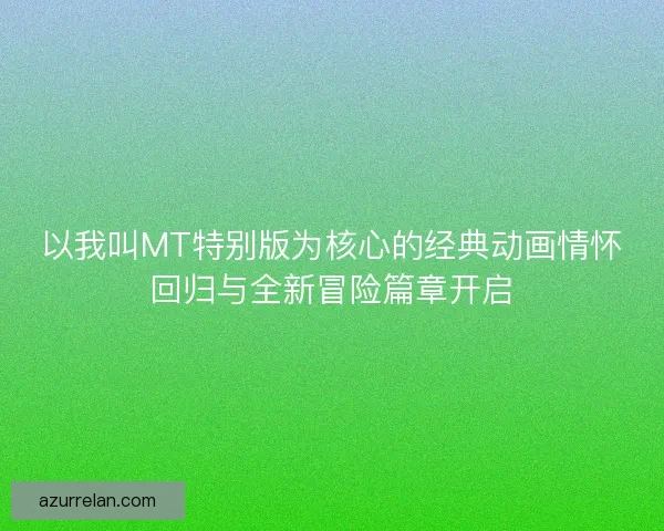 以我叫MT特别版为核心的经典动画情怀回归与全新冒险篇章开启