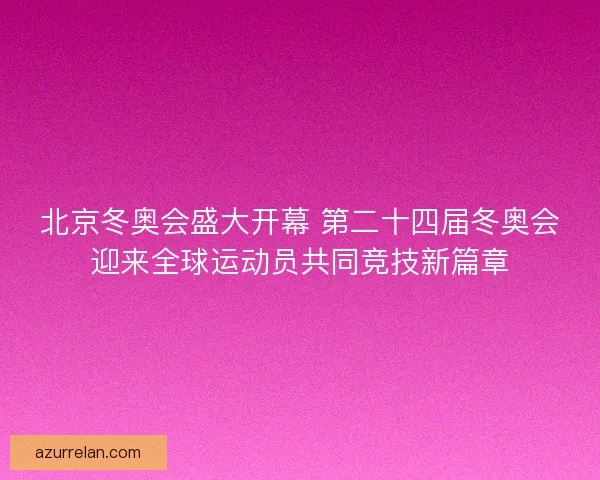 北京冬奥会盛大开幕 第二十四届冬奥会迎来全球运动员共同竞技新篇章