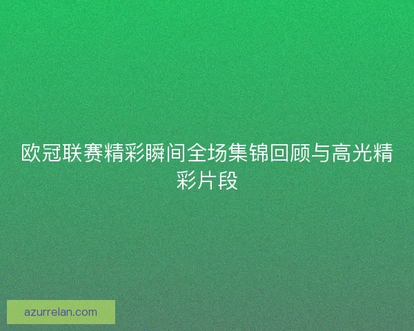 欧冠联赛精彩瞬间全场集锦回顾与高光精彩片段 欧冠联赛精彩瞬间全场集锦回顾与高光精彩片段