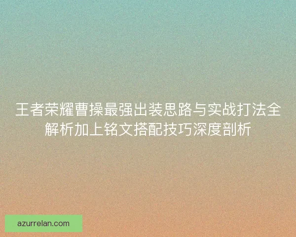 王者荣耀曹操最强出装思路与实战打法全解析加上铭文搭配技巧深度剖析