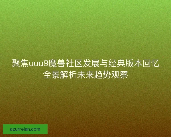 聚焦uuu9魔兽社区发展与经典版本回忆全景解析未来趋势观察