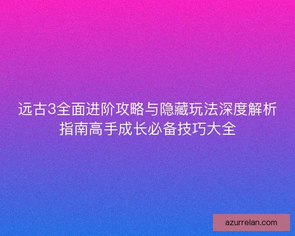 远古3全面进阶攻略与隐藏玩法深度解析指南高手成长必备技巧大全