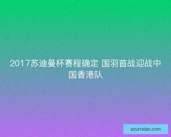 2017苏迪曼杯赛程确定 国羽首战迎战中国香港队