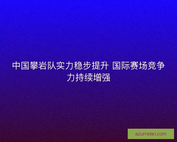 中国攀岩队实力稳步提升 国际赛场竞争力持续增强