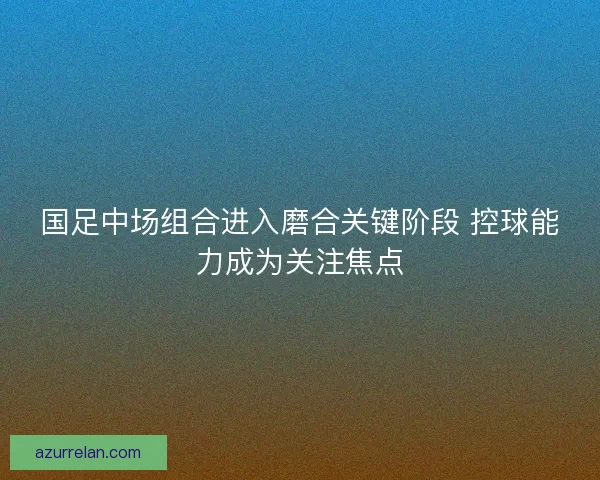 国足中场组合进入磨合关键阶段 控球能力成为关注焦点
