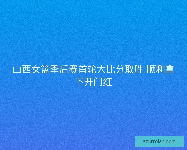 山西女篮季后赛首轮大比分取胜 顺利拿下开门红