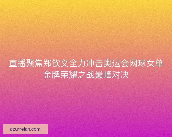 直播聚焦郑钦文全力冲击奥运会网球女单金牌荣耀之战巅峰对决