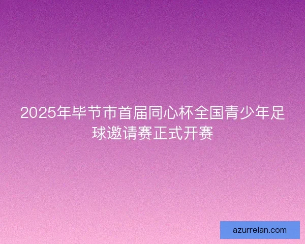 2025年毕节市首届同心杯全国青少年足球邀请赛正式开赛 2025年毕节市首届同心杯全国青少年足球邀请赛正式开赛