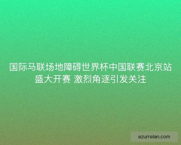 国际马联场地障碍世界杯中国联赛北京站盛大开赛 激烈角逐引发关注 国际马联场地障碍世界杯中国联赛北京站盛大开赛 激烈角逐引发关注