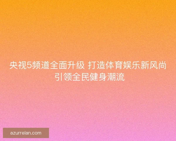 央视5频道全面升级 打造体育娱乐新风尚 引领全民健身潮流