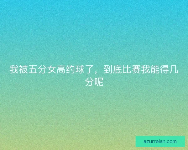 我被五分女高约球了,到底比赛我能得几分呢 我被五分女高约球了,到底比赛我能得几分呢