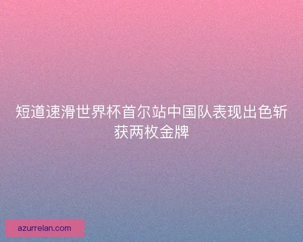 短道速滑世界杯首尔站中国队表现出色斩获两枚金牌 短道速滑世界杯首尔站中国队表现出色斩获两枚金牌
