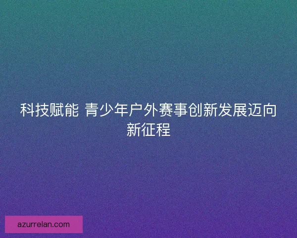 科技赋能 青少年户外赛事创新发展迈向新征程