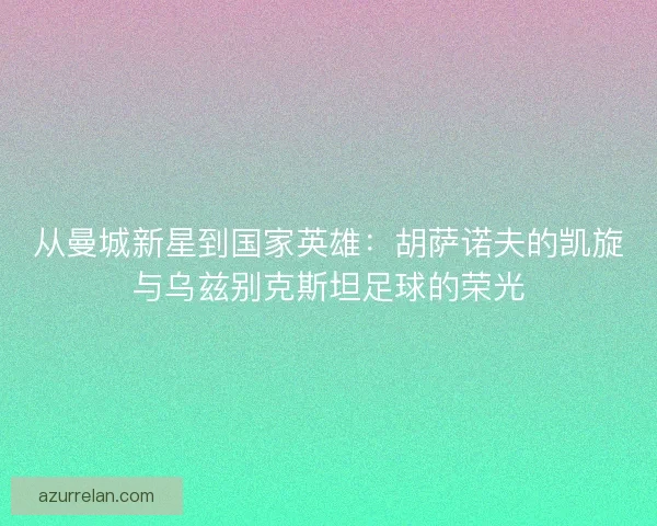 从曼城新星到国家英雄：胡萨诺夫的凯旋与乌兹别克斯坦足球的荣光