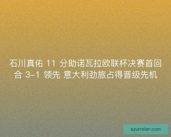 石川真佑 11 分助诺瓦拉欧联杯决赛首回合 3-1 领先 意大利劲旅占得晋级先机