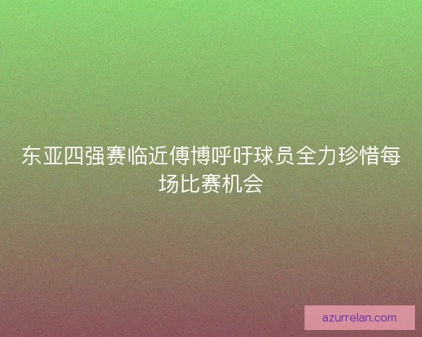 东亚四强赛临近傅博呼吁球员全力珍惜每场比赛机会