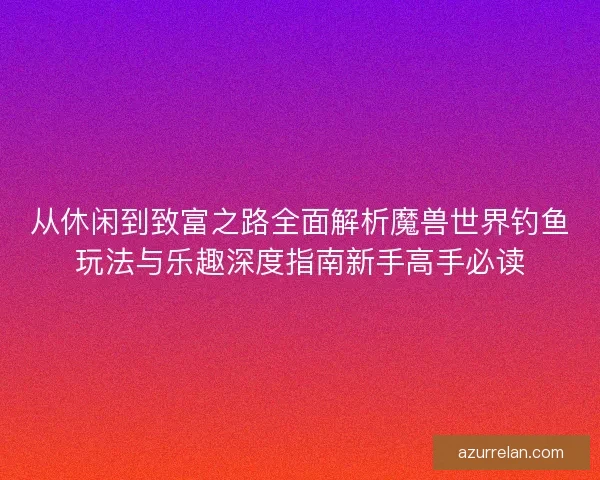 从休闲到致富之路全面解析魔兽世界钓鱼玩法与乐趣深度指南新手高手必读