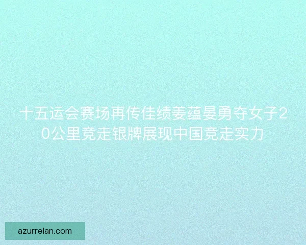 十五运会赛场再传佳绩姜蕴晏勇夺女子20公里竞走银牌展现中国竞走实力