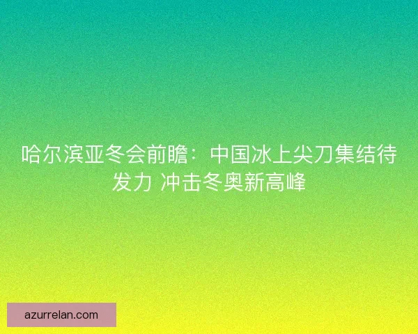 哈尔滨亚冬会前瞻：中国冰上尖刀集结待发力 冲击冬奥新高峰