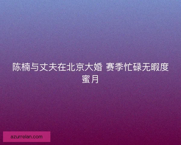 陈楠与丈夫在北京大婚 赛季忙碌无暇度蜜月 陈楠与丈夫在北京大婚 赛季忙碌无暇度蜜月